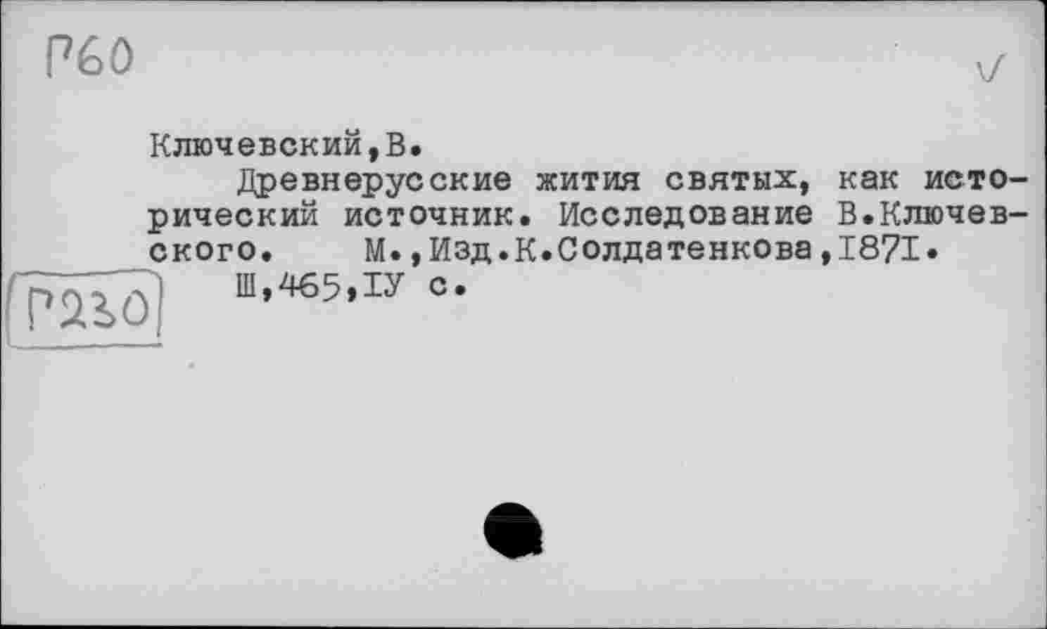 ﻿Péô
Ключевский,В.
Древнерусские жития святых, как исторический источник. Исследование В.Ключевского. М.,Изд.К.Солдатенкова,1871»

Ш.465.ІУ С*